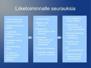 Liiketoiminnalle seurauksia 
- Markkinoille tulon 
esteet pienenevät 
- Markkinat avoinna 
kaikille 
- Asiakkaan 
tietoisuus kasvaa 
nopeasti 
- Kilpailijat oppivat 
nopeasti 
- Muutosnopeus 
kiihtyy 
- Kulttuuri ja 
arvomuutokset, 
läpinäkyvyys 
lisääntyy 
- Kilpailu kiristyy 
- Mikään ei ole 
immuuni 
- Kilpailuedun 
(teknologisen) aika 
lyhyempi 
- Kokonaiset 
teollisuuden alat 
voivat kadota 
paikallisesti 
- Ennakointi vaikeutuu 
- Suuretkaan yritykset 
eivät ole ”turvassa” 
- Oltava globaali ja 
paras alallaan 
- Joustavuus ja 
sopeutumiskyky 
myös johtamisessa 
- Toimintaympäristöä 
seurattava 
reaaliajassa 
- Toimittava yhä 
nopeammin 
- Aito 
asiakaslähtöisyys 
- Jatkuva innovointi 
kaikessa myös 
bisnesmallissa 
 