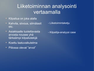 Liiketoiminnan analysointi 
vertaamalla 
 Kilpailua on joka alalla 
 Kahvila, siivous, silmälasit 
etc. 
 Asiakkaalle tuotettavasta 
arvosta nousee yhä 
tärkeämpi kilpailutekijä 
 Koettu laatuvaikutelma 
 Piilossa olevat ”arvot” 
- Liiketoimintaketju 
- Kilpailija-analyysi case 
 