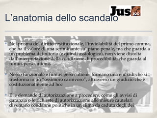 L’anatomia dello scandalo
✤

Nel prisma del diritto costituzionale, l’inviolabilità del primo comma,
che ha il valore di una scriminante sul piano penale, ma che guarda a
un problema definitorio (e quindi assiologico), non viene distolta
dall’interpretazione della condizione di procedibilità, che guarda al
fumus persecutionis

✤

Nesso funzionale e fumus persecutionis formano una endiadi che si
trasforma in un “ossimoro carnivoro”, attraverso un giudizio che è
costituzionalmente ad hoc

✤

E le domande di autorizzazione a procedere, come gli avvisi di
garanzia o le richieste di autorizzazione alle misure cautelari
diventano condanne politiche in un clima da caduta degli dei

 