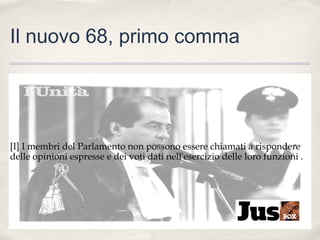 Il nuovo 68, primo comma

[I] I membri del Parlamento non possono essere chiamati a rispondere
delle opinioni espresse e dei voti dati nell'esercizio delle loro funzioni .

 