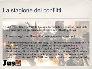 La stagione dei conflitti
✤

Corte cost. 10 e 11/2000: la teologia formalistica del nesso funzionale
va a sostituire un giudizio complessivo sull’attività politica

✤

Aumentano gli annullamenti, aumentano le impugnazioni

✤

Il Parlamento reagisce con una legge di “interpretazione autentica”: la
legge 140/2003 che tenta di ripristinare la logica giacobina a
fondamento dell’art. 68, Cost. (“ogni altra attività di ispezione, di
divulgazione, di critica e di denuncia politica, connessa alla funzione
parlamentare”), ma la Corte ne impone una interpretazione assai
restrittiva (Corte cost. 120/2004, ma giurisprudenza costante sino ad
oggi)

 