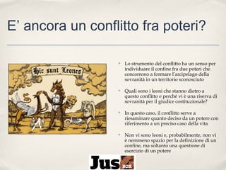 E’ ancora un conflitto fra poteri?
✤

Lo strumento del conflitto ha un senso per
individuare il confine fra due poteri che
concorrono a formare l’arcipelago della
sovranità in un territorio sconosciuto

✤

Quali sono i leoni che stanno dietro a
questo conflitto e perché vi è una riserva di
sovranità per il giudice costituzionale?

✤

In questo caso, il conflitto serve a
riesaminare quanto deciso da un potere con
riferimento a un preciso caso della vita

✤

Non vi sono leoni e, probabilmente, non vi
è nemmeno spazio per la definizione di un
confine, ma soltanto una questione di
esercizio di un potere

 
