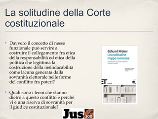 La solitudine della Corte
costituzionale
✤

Davvero il concetto di nesso
funzionale può servire a
costruire il collegamento fra etica
della responsabilità ed etica della
politica che legittima la
costruzione della insindacabilità
come lacuna generata dalla
sovranità elettorale nelle forme
del conflitto fra poteri?

✤

Quali sono i leoni che stanno
dietro a questo conflitto e perché
vi è una riserva di sovranità per
il giudice costituzionale?

 