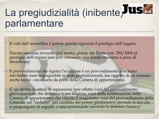 La pregiudizialità (inibente)
parlamentare
✤

Il voto dell’assemblea è palese, perché riguarda il prestigio dell’organo

✤

Durata massima novanta (più trenta) giorni, ma Corte cost. 284/2004 (il
prestigio dell’organo non può conoscere una durata massima a pena di
decadenza)

✤

Il provvedimento che rigetta l’eccezione è un provvedimento a reclamo
inevitabile (non impugnabile in sede giurisdizionale, ma oggetto di un riesame anche tacito - necessario da parte della Camera di appartenenza)

✤

E’ un diritto in attesa di espansione (per effetto vuoi del provvedimento
giurisdizionale che definisce la res litigiosa, vuoi della deliberazione della
Camera di appartenenza che vincola il magistrato, vuoi del provvedimento della
Consulta sul “reclamo” per conflitto del potere giudiziario), secondo le tesi che
si propongono di seguito, o una scriminante, secondo la dottrina classica?

 