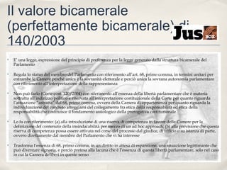 Il valore bicamerale
(perfettamente bicamerale) di
140/2003
✤

E’ una legge, espressione del principio di preferenza per la legge generato dalla struttura bicamerale del
Parlamento

✤

Regola lo status del membro del Parlamento con riferimento all’art. 68, primo comma, in termini unitari per
entrambe le Camere perché unica è la sovranità elettorale e perciò unica la sovrana autonomia parlamentare
con riferimento all’interpretazione della rappresentanza

✤

Non può farlo (Corte cost. 120/2004) con riferimento all’essenza della libertà parlamentare che è materia
sottratta all’indirizzo politico e riservata all’interpretazione costituzionale della Corte per quanto riguarda
l’attuazione “astratta” del 68, primo comma, ovvero della Camera di appartenenza per quanto riguarda la
individuazione del concreto atteggiarsi del collegamento fra etica della responsabilità ed etica della
responsabilità che costituisce il fondamento assiologico della prerogativa costituzionale

✤

Lo fa con riferimento: (a) alla introduzione di una riserva di competenza in favore delle Camere per la
definizione del contenuto della insindacabilità per mezzo di un ad hoc approach; (b) alla previsione che questa
riserva di competenza possa essere attivata nel corso del processo dal giudice, di ufficio o su istanza di parte,
ovvero direttamente dal membro del Parlamento che vi ha interesse

✤

Trasforma l’essenza di 68, primo comma, in un diritto in attesa di espansione, una situazione legittimante che
può diventare signoria, e perciò pretesa alla lacuna che è l’essenza di questa libertà parlamentare, solo nel caso
in cui la Camera deliberi in questo senso

 
