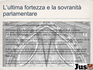 L’ultima fortezza e la sovranità
parlamentare
✤

Non esiste più la sovrana autonomia del Parlamento?

✤

Esisterebbe se la decisione dell’assemblea fosse inappellabile, secondo il modello
giacobino: solo il Parlamento può concedere il processo nei confronti di un suo membro,
perché solo il Parlamento può giudicare della sovranità elettorale

✤

Ma la Corte ha determinato la fine di questo principio con 1150/1988, il che significa che la
Costituzione, l’interpretazione giuridica della Costituzione si impone alla sovranità
parlamentare nella definizione del contenuto della rappresentanza

✤

Si deve dubitare sia che la definizione del contenuto della rappresentanza tramite un ad
hoc approach possa essere il mestiere della Corte costituzionale, sia che il legame fra la
politica e il consenso possa essere interpretato secondo la logica meccanicistica del nesso
funzionale

✤

La sovranità parlamentare può essere sostituita da una [opaca, perché non sempre
trasparente] applicazione della Costituzione con metodo giurisdizionale?a

 