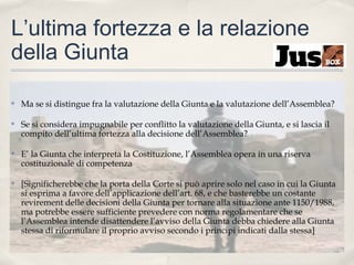 L’ultima fortezza e la relazione
della Giunta
✤

Ma se si distingue fra la valutazione della Giunta e la valutazione dell’Assemblea?

✤

Se si considera impugnabile per conflitto la valutazione della Giunta, e si lascia il
compito dell’ultima fortezza alla decisione dell’Assemblea?

✤

E’ la Giunta che interpreta la Costituzione, l’Assemblea opera in una riserva
costituzionale di competenza

✤

[Significherebbe che la porta della Corte si può aprire solo nel caso in cui la Giunta
si esprima a favore dell’applicazione dell’art. 68, e che basterebbe un costante
revirement delle decisioni della Giunta per tornare alla situazione ante 1150/1988,
ma potrebbe essere sufficiente prevedere con norma regolamentare che se
l’Assemblea intende disattendere l’avviso della Giunta debba chiedere alla Giunta
stessa di riformulare il proprio avviso secondo i principi indicati dalla stessa]

 