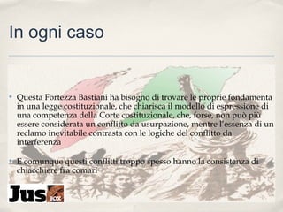 In ogni caso

✤

Questa Fortezza Bastiani ha bisogno di trovare le proprie fondamenta
in una legge costituzionale, che chiarisca il modello di espressione di
una competenza della Corte costituzionale, che, forse, non può più
essere considerata un conflitto da usurpazione, mentre l’essenza di un
reclamo inevitabile contrasta con le logiche del conflitto da
interferenza

✤

E comunque questi conflitti troppo spesso hanno la consistenza di
chiacchiere fra comari

 