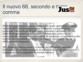 Il nuovo 68, secondo e terzo
comma
[II] Senza autorizzazione della Camera alla quale appartiene, nessun
membro del Parlamento può essere sottoposto a perquisizione
personale o domiciliare, né può essere arrestato o altrimenti privato
della libertà personale, o mantenuto in detenzione, salvo che in
esecuzione di una sentenza irrevocabile di condanna, ovvero se sia colto
nell'atto di commettere un delitto per il quale è previsto l'arresto
obbligatorio in flagranza.
[III] Analoga autorizzazione è richiesta per sottoporre i membri
delParlamento ad intercettazioni, in qualsiasi forma, di conversazioni o
comunicazioni e a sequestro di corrispondenza.

 