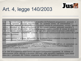 Art. 4, legge 140/2003
1. Quando occorre eseguire nei confronti di un membro del Parlamento perquisizioni personali o
domiciliari, ispezioni personali, intercettazioni, in qualsiasi forma, di conversazioni o
comunicazioni, sequestri di corrispondenza, o acquisire tabulati di comunicazioni, ovvero, quando
occorre procedere al fermo, all'esecuzione di una misura cautelare personale coercitiva o
interdittiva ovvero all'esecuzione dell'accompagnamento coattivo, nonche' di misure di sicurezza
o di prevenzione aventi natura personale e di ogni altro provvedimento privativo della liberta'
personale, l'autorita' competente richiede direttamente l'autorizzazione della Camera alla quale
il soggetto appartiene.
2. L'autorizzazione e' richiesta dall'autorita' che ha emesso il provvedimento da eseguire; in attesa
dell'autorizzazione l'esecuzione del provvedimento rimane sospesa.
3. L'autorizzazione non e' richiesta se il membro del Parlamento e' colto nell'atto di commettere un
delitto per il quale e' previsto l'arresto obbligatorio in flagranza ovvero si tratta di eseguire una
sentenza irrevocabile di condanna.
4. In caso di scioglimento della Camera alla quale il parlamentare appartiene, la richiesta di
autorizzazione perde efficacia a decorrere dall'inizio della successiva legislatura e puo' essere
rinnovata e presentata alla Camera competente all'inizio della legislatura stessa.

 