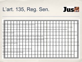 L’art. 135, Reg. Sen.
1. Le domande di autorizzazione a procedere inviate al Senato sono deferite dal Presidente all'esame della Giunta delle elezioni e delle immunità parlamentari, di cui all'articolo 19.
A questa il Ministro competente trasmette i documenti che gli siano richiesti.
2. La Giunta non si pronuncia su una domanda di autorizzazione a procedere nel solo caso in cui il Ministro dia comunicazione che il relativo procedimento è cessato.
3. Per la validità delle riunioni della Giunta in sede di esame delle autorizzazioni a procedere è prescritta la presenza di almeno un terzo dei componenti.
4. Tutti gli atti ed i documenti pervenuti alla Giunta relativi alle domande di autorizzazione a procedere possono essere esaminati esclusivamente dai componenti della Giunta
stessa e nella sede di questa.
5. Il Senatore, nei cui confronti è stata richiesta l'autorizzazione a procedere in giudizio, che non si sia presentato spontaneamente al magistrato per fare dichiarazioni ai sensi del
codice di procedura penale, può fornire chiarimenti alla Giunta anche mediante memorie scritte.
6. Se la domanda di autorizzazione a procedere ha per oggetto il reato di vilipendio alle Assemblee legislative, la Giunta può incaricare uno o più dei suoi componenti di un
preventivo esame comune con rappresentanti della competente Giunta della Camera dei deputati.
7. La Giunta deve riferire al Senato nel termine di trenta giorni dalla data di assegnazione della domanda, salvo che le sia stato concesso, e per una sola volta, un nuovo termine che
non può superare quello originario.
8. Presentata la relazione o trascorso inutilmente il termine di cui al comma precedente, la domanda viene inserita tra gli argomenti iscritti nel calendario o nello schema dei lavori in
corso.
9. E' ammessa in ogni caso la presentazione di relazioni di minoranza.
10. L'Assemblea delibera sulla proposta della Giunta o, in difetto, sulla domanda di autorizzazione, udita la relazione informativa del Presidente della Giunta o di altro membro
della Giunta dalla stessa espressamente delegato.
11. Le disposizioni di cui ai commi precedenti si osservano, in quanto applicabili, per tutte le autorizzazioni richieste al Senato ai sensi dell'articolo 68 della Costituzione.

 