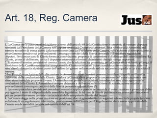 Art. 18, Reg. Camera
1. La Giunta per le autorizzazioni richieste ai sensi dell'articolo 68 della Costituzione è composta di ventuno deputati
nominati dal Presidente della Camera non appena costituiti i Gruppi parlamentari. Essa riferisce alla Assemblea nel
termine tassativo di trenta giorni dalla trasmissione fatta dal Presidente della Camera, sulle richieste di sottoposizione a
procedimento penale e sui provvedimenti comunque coercitivi della libertà personale o domiciliare riguardanti
deputati. Per ciascun caso la Giunta formula, con relazione, proposta di concessione o di diniego dell'autorizzazione. La
Giunta, prima di deliberare, invita il deputato interessato a fornire i chiarimenti che egli ritenga opportuni.
2. Trascorso il termine previsto nel comma 1 senza che la relazione sia presentata, né la Giunta abbia richiesto proroga, il
Presidente della Camera nomina fra i componenti la Giunta un relatore, autorizzandolo a riferire oralmente, e iscrive
senz'altro la domanda al primo punto dell'ordine del giorno nella seconda seduta successiva a quella in cui è scaduto il
termine.
2-bis. Fino alla conclusione della discussione in Assemblea, venti deputati possono formulare proposte motivate in
difformità dalle conclusioni della Giunta. Qualora la Giunta abbia proposto la concessione dell'autorizzazione e non
siano state formulate proposte diverse, l'Assemblea non procede a votazioni, intendendosi senz'altro approvate le
conclusioni della Giunta. L'Assemblea è sempre chiamata a deliberare sulle richieste di autorizzazione relative ai
provvedimenti comunque coercitivi della libertà personale o domiciliare (*).
3. La stessa procedura prevista nei precedenti commi si applica quando la domanda di autorizzazione a procedere abbia
per oggetto il reato di vilipendio delle assemblee legislative. In tal caso la Giunta può incaricare uno o più componenti
per un preventivo esame comune con incaricati della competente Giunta del Senato.
4. La Giunta elegge nella prima riunione un presidente, due vicepresidenti e tre segretari ed esercita le proprie funzioni
sulla base di un regolamento interno che, previo esame della Giunta per il Regolamento, deve essere approvato dalla
Camera con le modalità previste nel comma 4 dell'art. 16.

 
