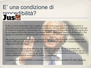 E’ una condizione di
procedibilità?
✤

Si dice, tradizionalmente, che la regola generale sia la negazione dell’autorizzazione a
procedere solo in presenza del fumus persecutionis, che per definizione non esiste nel caso
di arresto in fragranza o esecuzione di una sentenza passata in giudicato. E’ una regola che
ha un sapore storico ben preciso: il profumo della magistratura asservita all’esecutivo. Per
questo, si costruisce l’autorizzazione a procedere come una condizione di procedibilità

✤

Ma questo può ancora essere detto quando la battaglia è fra le logiche della politica e le
logiche della giurisdizione e il giudice può predicare di se stesso sia l’indipendenza che la
soggezione solo alla legge?

✤

Forse diventa l’oggetto di un discorso per certi versi opposto, in cui il membro del
Parlamento è strutturalmente sottratto all’esercizio dell’azione penale per effetto del suo
status a meno che non vi siano degli indizi di colpevolezza straordinariamente evidenti: il
fumus commissi delicti sostituisce il fumus persecutionis

✤

La condizione di procedibilità si trasforma così in un diritto suscettibile di affievolimento

 