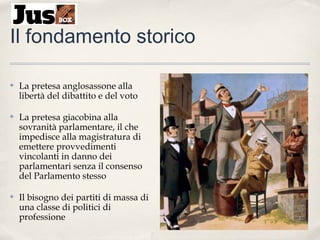 Il fondamento storico
✤

La pretesa anglosassone alla
libertà del dibattito e del voto

✤

La pretesa giacobina alla
sovranità parlamentare, il che
impedisce alla magistratura di
emettere provvedimenti
vincolanti in danno dei
parlamentari senza il consenso
del Parlamento stesso

✤

Il bisogno dei partiti di massa di
una classe di politici di
professione

 