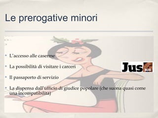 Le prerogative minori

✤

L’accesso alle caserme

✤

La possibilità di visitare i carceri

✤

Il passaporto di servizio

✤

La dispensa dall’ufficio di giudice popolare (che suona quasi come
una incompatibilità)

 