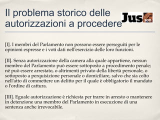 Il problema storico delle
autorizzazioni a procedere
[I]. I membri del Parlamento non possono essere perseguiti per le
opinioni espresse e i voti dati nell'esercizio delle loro funzioni.
[II]. Senza autorizzazione della camera alla quale appartiene, nessun
membro del Parlamento può essere sottoposto a procedimento penale;
né può essere arrestato, o altrimenti privato della libertà personale, o
sottoposto a perquisizione personale o domiciliare, salvo che sia colto
nell'atto di commettere un delitto per il quale è obbligatorio il mandato
o l'ordine di cattura.
[III]. Eguale autorizzazione è richiesta per trarre in arresto o mantenere
in detenzione una membro del Parlamento in esecuzione di una
sentenza anche irrevocabile.

 