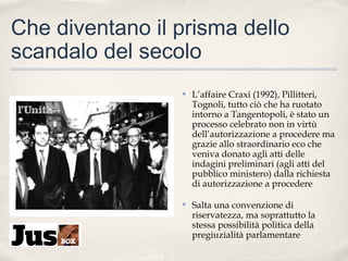 Che diventano il prisma dello
scandalo del secolo
✤

L’affaire Craxi (1992), Pillitteri,
Tognoli, tutto ciò che ha ruotato
intorno a Tangentopoli, è stato un
processo celebrato non in virtù
dell’autorizzazione a procedere ma
grazie allo straordinario eco che
veniva donato agli atti delle
indagini preliminari (agli atti del
pubblico ministero) dalla richiesta
di autorizzazione a procedere

✤

Salta una convenzione di
riservatezza, ma soprattutto la
stessa possibilità politica della
pregiuzialità parlamentare

 