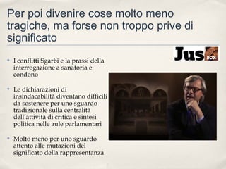 Per poi divenire cose molto meno
tragiche, ma forse non troppo prive di
significato
✤

I conflitti Sgarbi e la prassi della
interrogazione a sanatoria e
condono

✤

Le dichiarazioni di
insindacabilità diventano difficili
da sostenere per uno sguardo
tradizionale sulla centralità
dell’attività di critica e sintesi
politica nelle aule parlamentari

✤

Molto meno per uno sguardo
attento alle mutazioni del
significato della rappresentanza

 
