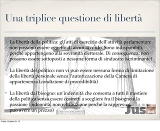 Una triplice questione di libertà
✤

La libertà della politica: gli atti di esercizio dell’attività parlamentare
non possono essere oggetto di alcun accordo. Sono indisponibili,
perché appartengono alla sovranità elettorale. Di conseguenza, non
possono essere sottoposti a nessuna forma di sindacato (scriminante)

✤

La libertà del politico: non vi può essere nessuna forma di limitazione
della libertà personale senza l’autorizzazione della Camera di
appartenenza (condizione di procedibilità)

✤

La libertà dal bisogno: un’indennità che consenta a tutti il mestiere
della politica senza essere costretti a scegliere fra il bisogno e la
passione (indennità, non retribuzione perché la rappresentanza non
può avere un prezzo)

Friday, October 25, 13

 