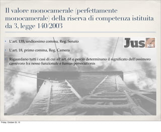 Il valore monocamerale (perfettamente
monocamerale) della riserva di competenza istituita
da 3, legge 140/2003
✤

L’art. 135, undicesimo comma, Reg. Senato

✤

L’art. 18, primo comma, Reg. Camera

✤

Riguardano tutti i casi di cui all’art. 68 e perciò determinano il signiﬁcato dell’ossimoro
carnivoro fra nesso funzionale e fumus persecutionis

Friday, October 25, 13

 