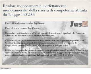 Il valore monocamerale (perfettamente
monocamerale) della riserva di competenza istituita
da 3, legge 140/2003
✤

L’art. 135, undicesimo comma, Reg. Senato

✤

L’art. 18, primo comma, Reg. Camera

✤

Riguardano tutti i casi di cui all’art. 68 e perciò determinano il signiﬁcato dell’ossimoro
carnivoro fra nesso funzionale e fumus persecutionis

✤

Costruiscono un procedimento unico articolato su due fasi: dapprima, si pronuncia la
Giunta e quindi si pronuncia l’Assemblea, approvando o meno la relazione di
maggioranza ovvero di minoranza, che viene posta ai voti per prima

✤

La Giunta interpreta dal punto di vista dei principi costituzionali l’accaduto. L’Assemblea
opera una sintesi che ha un sapore sovrano, perché una maggioranza politica non può
essere sottoposta alla sovranità della legge negli stessi termini di un giudice

Friday, October 25, 13

 