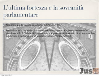 L’ultima fortezza e la sovranità
parlamentare
✤

Non esiste più la sovrana autonomia del Parlamento?

✤

Esisterebbe se la decisione dell’assemblea fosse inappellabile, secondo il modello
giacobino: solo il Parlamento può concedere il processo nei confronti di un suo membro,
perché solo il Parlamento può giudicare della sovranità elettorale

Friday, October 25, 13

 