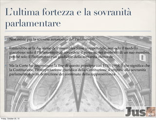 L’ultima fortezza e la sovranità
parlamentare
✤

Non esiste più la sovrana autonomia del Parlamento?

✤

Esisterebbe se la decisione dell’assemblea fosse inappellabile, secondo il modello
giacobino: solo il Parlamento può concedere il processo nei confronti di un suo membro,
perché solo il Parlamento può giudicare della sovranità elettorale

✤

Ma la Corte ha determinato la ﬁne di questo principio con 1150/1988, il che signiﬁca che
la Costituzione, l’interpretazione giuridica della Costituzione si impone alla sovranità
parlamentare nella deﬁnizione del contenuto della rappresentanza

Friday, October 25, 13

 