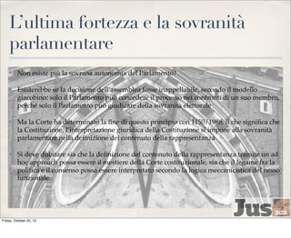 L’ultima fortezza e la sovranità
parlamentare
✤

Non esiste più la sovrana autonomia del Parlamento?

✤

Esisterebbe se la decisione dell’assemblea fosse inappellabile, secondo il modello
giacobino: solo il Parlamento può concedere il processo nei confronti di un suo membro,
perché solo il Parlamento può giudicare della sovranità elettorale

✤

Ma la Corte ha determinato la ﬁne di questo principio con 1150/1988, il che signiﬁca che
la Costituzione, l’interpretazione giuridica della Costituzione si impone alla sovranità
parlamentare nella deﬁnizione del contenuto della rappresentanza

✤

Si deve dubitare sia che la deﬁnizione del contenuto della rappresentanza tramite un ad
hoc approach possa essere il mestiere della Corte costituzionale, sia che il legame fra la
politica e il consenso possa essere interpretato secondo la logica meccanicistica del nesso
funzionale

Friday, October 25, 13

 
