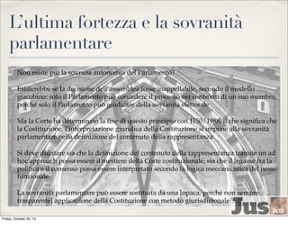 L’ultima fortezza e la sovranità
parlamentare
✤

Non esiste più la sovrana autonomia del Parlamento?

✤

Esisterebbe se la decisione dell’assemblea fosse inappellabile, secondo il modello
giacobino: solo il Parlamento può concedere il processo nei confronti di un suo membro,
perché solo il Parlamento può giudicare della sovranità elettorale

✤

Ma la Corte ha determinato la ﬁne di questo principio con 1150/1988, il che signiﬁca che
la Costituzione, l’interpretazione giuridica della Costituzione si impone alla sovranità
parlamentare nella deﬁnizione del contenuto della rappresentanza

✤

Si deve dubitare sia che la deﬁnizione del contenuto della rappresentanza tramite un ad
hoc approach possa essere il mestiere della Corte costituzionale, sia che il legame fra la
politica e il consenso possa essere interpretato secondo la logica meccanicistica del nesso
funzionale

✤

La sovranità parlamentare può essere sostituita da una [opaca, perché non sempre
trasparente] applicazione della Costituzione con metodo giurisdizionale?a

Friday, October 25, 13

 
