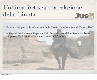 L’ultima fortezza e la relazione
della Giunta
✤

Ma se si distingue fra la valutazione della Giunta e la valutazione dell’Assemblea?

✤

Se si considera impugnabile per conﬂitto la valutazione della Giunta, e si lascia il
compito dell’ultima fortezza alla decisione dell’Assemblea?

Friday, October 25, 13

 