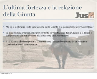 L’ultima fortezza e la relazione
della Giunta
✤

Ma se si distingue fra la valutazione della Giunta e la valutazione dell’Assemblea?

✤

Se si considera impugnabile per conﬂitto la valutazione della Giunta, e si lascia il
compito dell’ultima fortezza alla decisione dell’Assemblea?

✤

E’ la Giunta che interpreta la Costituzione, l’Assemblea opera in una riserva
costituzionale di competenza

Friday, October 25, 13

 