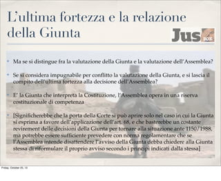L’ultima fortezza e la relazione
della Giunta
✤

Ma se si distingue fra la valutazione della Giunta e la valutazione dell’Assemblea?

✤

Se si considera impugnabile per conﬂitto la valutazione della Giunta, e si lascia il
compito dell’ultima fortezza alla decisione dell’Assemblea?

✤

E’ la Giunta che interpreta la Costituzione, l’Assemblea opera in una riserva
costituzionale di competenza

✤

[Signiﬁcherebbe che la porta della Corte si può aprire solo nel caso in cui la Giunta
si esprima a favore dell’applicazione dell’art. 68, e che basterebbe un costante
revirement delle decisioni della Giunta per tornare alla situazione ante 1150/1988,
ma potrebbe essere sufﬁciente prevedere con norma regolamentare che se
l’Assemblea intende disattendere l’avviso della Giunta debba chiedere alla Giunta
stessa di riformulare il proprio avviso secondo i principi indicati dalla stessa]

Friday, October 25, 13

 