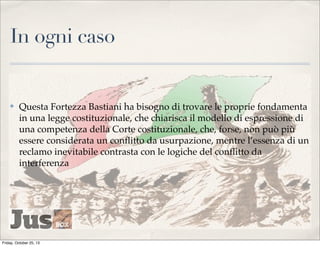 In ogni caso

✤

Questa Fortezza Bastiani ha bisogno di trovare le proprie fondamenta
in una legge costituzionale, che chiarisca il modello di espressione di
una competenza della Corte costituzionale, che, forse, non può più
essere considerata un conﬂitto da usurpazione, mentre l’essenza di un
reclamo inevitabile contrasta con le logiche del conﬂitto da
interferenza

Friday, October 25, 13

 