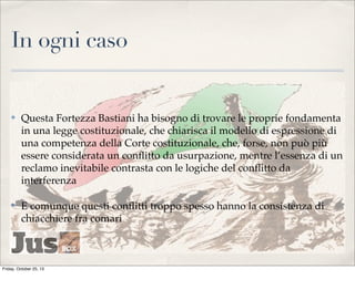 In ogni caso

✤

Questa Fortezza Bastiani ha bisogno di trovare le proprie fondamenta
in una legge costituzionale, che chiarisca il modello di espressione di
una competenza della Corte costituzionale, che, forse, non può più
essere considerata un conﬂitto da usurpazione, mentre l’essenza di un
reclamo inevitabile contrasta con le logiche del conﬂitto da
interferenza

✤

E comunque questi conﬂitti troppo spesso hanno la consistenza di
chiacchiere fra comari

Friday, October 25, 13

 