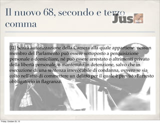 Il nuovo 68, secondo e terzo
comma
[II] Senza autorizzazione della Camera alla quale appartiene, nessun
membro del Parlamento può essere sottoposto a perquisizione
personale o domiciliare, né può essere arrestato o altrimenti privato
della libertà personale, o mantenuto in detenzione, salvo che in
esecuzione di una sentenza irrevocabile di condanna, ovvero se sia
colto nell'atto di commettere un delitto per il quale è previsto l'arresto
obbligatorio in ﬂagranza.

Friday, October 25, 13

 