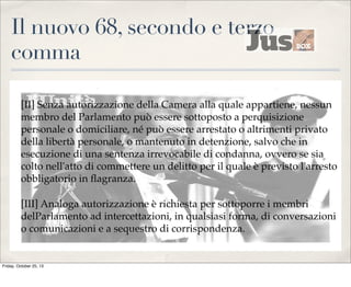 Il nuovo 68, secondo e terzo
comma
[II] Senza autorizzazione della Camera alla quale appartiene, nessun
membro del Parlamento può essere sottoposto a perquisizione
personale o domiciliare, né può essere arrestato o altrimenti privato
della libertà personale, o mantenuto in detenzione, salvo che in
esecuzione di una sentenza irrevocabile di condanna, ovvero se sia
colto nell'atto di commettere un delitto per il quale è previsto l'arresto
obbligatorio in ﬂagranza.
[III] Analoga autorizzazione è richiesta per sottoporre i membri
delParlamento ad intercettazioni, in qualsiasi forma, di conversazioni
o comunicazioni e a sequestro di corrispondenza.

Friday, October 25, 13

 