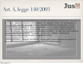 Art. 4, legge 140/2003
1. Quando occorre eseguire nei confronti di un membro del Parlamento perquisizioni personali o
domiciliari, ispezioni personali, intercettazioni, in qualsiasi forma, di conversazioni o
comunicazioni, sequestri di corrispondenza, o acquisire tabulati di comunicazioni, ovvero,
quando occorre procedere al fermo, all'esecuzione di una misura cautelare personale
coercitiva o interdittiva ovvero all'esecuzione dell'accompagnamento coattivo, nonche' di
misure di sicurezza o di prevenzione aventi natura personale e di ogni altro provvedimento
privativo della liberta' personale, l'autorita' competente richiede direttamente
l'autorizzazione della Camera alla quale il soggetto appartiene.
2. L'autorizzazione e' richiesta dall'autorita' che ha emesso il provvedimento da eseguire; in
attesa dell'autorizzazione l'esecuzione del provvedimento rimane sospesa.

Friday, October 25, 13

 