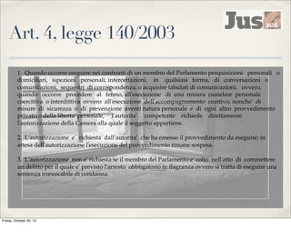 Art. 4, legge 140/2003
1. Quando occorre eseguire nei confronti di un membro del Parlamento perquisizioni personali o
domiciliari, ispezioni personali, intercettazioni, in qualsiasi forma, di conversazioni o
comunicazioni, sequestri di corrispondenza, o acquisire tabulati di comunicazioni, ovvero,
quando occorre procedere al fermo, all'esecuzione di una misura cautelare personale
coercitiva o interdittiva ovvero all'esecuzione dell'accompagnamento coattivo, nonche' di
misure di sicurezza o di prevenzione aventi natura personale e di ogni altro provvedimento
privativo della liberta' personale, l'autorita' competente richiede direttamente
l'autorizzazione della Camera alla quale il soggetto appartiene.
2. L'autorizzazione e' richiesta dall'autorita' che ha emesso il provvedimento da eseguire; in
attesa dell'autorizzazione l'esecuzione del provvedimento rimane sospesa.
3. L'autorizzazione non e' richiesta se il membro del Parlamento e' colto nell'atto di commettere
un delitto per il quale e' previsto l'arresto obbligatorio in ﬂagranza ovvero si tratta di eseguire una
sentenza irrevocabile di condanna.

Friday, October 25, 13

 