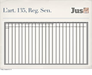 L’art. 135, Reg. Sen.
1. Le domande di autorizzazione a procedere inviate al Senato sono deferite dal Presidente all'esame della Giunta delle elezioni e delle immunità parlamentari, di
cui all'articolo 19. A questa il Ministro competente trasmette i documenti che gli siano richiesti.
2. La Giunta non si pronuncia su una domanda di autorizzazione a procedere nel solo caso in cui il Ministro dia comunicazione che il relativo procedimento è
cessato.

Friday, October 25, 13

 