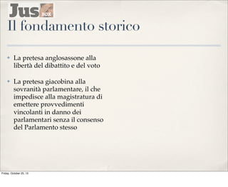 Il fondamento storico
✤

La pretesa anglosassone alla
libertà del dibattito e del voto

✤

La pretesa giacobina alla
sovranità parlamentare, il che
impedisce alla magistratura di
emettere provvedimenti
vincolanti in danno dei
parlamentari senza il consenso
del Parlamento stesso

Friday, October 25, 13

 