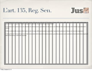 L’art. 135, Reg. Sen.
1. Le domande di autorizzazione a procedere inviate al Senato sono deferite dal Presidente all'esame della Giunta delle elezioni e delle immunità parlamentari, di
cui all'articolo 19. A questa il Ministro competente trasmette i documenti che gli siano richiesti.
2. La Giunta non si pronuncia su una domanda di autorizzazione a procedere nel solo caso in cui il Ministro dia comunicazione che il relativo procedimento è
cessato.
3. Per la validità delle riunioni della Giunta in sede di esame delle autorizzazioni a procedere è prescritta la presenza di almeno un terzo dei componenti.
4. Tutti gli atti ed i documenti pervenuti alla Giunta relativi alle domande di autorizzazione a procedere possono essere esaminati esclusivamente dai componenti
della Giunta stessa e nella sede di questa.

Friday, October 25, 13

 