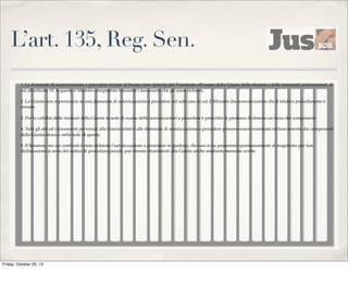 L’art. 135, Reg. Sen.
1. Le domande di autorizzazione a procedere inviate al Senato sono deferite dal Presidente all'esame della Giunta delle elezioni e delle immunità parlamentari, di
cui all'articolo 19. A questa il Ministro competente trasmette i documenti che gli siano richiesti.
2. La Giunta non si pronuncia su una domanda di autorizzazione a procedere nel solo caso in cui il Ministro dia comunicazione che il relativo procedimento è
cessato.
3. Per la validità delle riunioni della Giunta in sede di esame delle autorizzazioni a procedere è prescritta la presenza di almeno un terzo dei componenti.
4. Tutti gli atti ed i documenti pervenuti alla Giunta relativi alle domande di autorizzazione a procedere possono essere esaminati esclusivamente dai componenti
della Giunta stessa e nella sede di questa.
5. Il Senatore, nei cui confronti è stata richiesta l'autorizzazione a procedere in giudizio, che non si sia presentato spontaneamente al magistrato per fare
dichiarazioni ai sensi del codice di procedura penale, può fornire chiarimenti alla Giunta anche mediante memorie scritte.

Friday, October 25, 13

 
