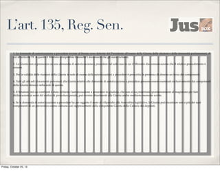 L’art. 135, Reg. Sen.
1. Le domande di autorizzazione a procedere inviate al Senato sono deferite dal Presidente all'esame della Giunta delle elezioni e delle immunità parlamentari, di
cui all'articolo 19. A questa il Ministro competente trasmette i documenti che gli siano richiesti.
2. La Giunta non si pronuncia su una domanda di autorizzazione a procedere nel solo caso in cui il Ministro dia comunicazione che il relativo procedimento è
cessato.
3. Per la validità delle riunioni della Giunta in sede di esame delle autorizzazioni a procedere è prescritta la presenza di almeno un terzo dei componenti.
4. Tutti gli atti ed i documenti pervenuti alla Giunta relativi alle domande di autorizzazione a procedere possono essere esaminati esclusivamente dai componenti
della Giunta stessa e nella sede di questa.
5. Il Senatore, nei cui confronti è stata richiesta l'autorizzazione a procedere in giudizio, che non si sia presentato spontaneamente al magistrato per fare
dichiarazioni ai sensi del codice di procedura penale, può fornire chiarimenti alla Giunta anche mediante memorie scritte.
6. Se la domanda di autorizzazione a procedere ha per oggetto il reato di vilipendio alle Assemblee legislative, la Giunta può incaricare uno o più dei suoi
componenti di un preventivo esame comune con rappresentanti della competente Giunta della Camera dei deputati.

Friday, October 25, 13

 