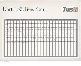 L’art. 135, Reg. Sen.
1. Le domande di autorizzazione a procedere inviate al Senato sono deferite dal Presidente all'esame della Giunta delle elezioni e delle immunità parlamentari, di
cui all'articolo 19. A questa il Ministro competente trasmette i documenti che gli siano richiesti.
2. La Giunta non si pronuncia su una domanda di autorizzazione a procedere nel solo caso in cui il Ministro dia comunicazione che il relativo procedimento è
cessato.
3. Per la validità delle riunioni della Giunta in sede di esame delle autorizzazioni a procedere è prescritta la presenza di almeno un terzo dei componenti.
4. Tutti gli atti ed i documenti pervenuti alla Giunta relativi alle domande di autorizzazione a procedere possono essere esaminati esclusivamente dai componenti
della Giunta stessa e nella sede di questa.
5. Il Senatore, nei cui confronti è stata richiesta l'autorizzazione a procedere in giudizio, che non si sia presentato spontaneamente al magistrato per fare
dichiarazioni ai sensi del codice di procedura penale, può fornire chiarimenti alla Giunta anche mediante memorie scritte.
6. Se la domanda di autorizzazione a procedere ha per oggetto il reato di vilipendio alle Assemblee legislative, la Giunta può incaricare uno o più dei suoi
componenti di un preventivo esame comune con rappresentanti della competente Giunta della Camera dei deputati.
7. La Giunta deve riferire al Senato nel termine di trenta giorni dalla data di assegnazione della domanda, salvo che le sia stato concesso, e per una sola volta, un
nuovo termine che non può superare quello originario.

Friday, October 25, 13

 