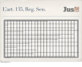 L’art. 135, Reg. Sen.
1. Le domande di autorizzazione a procedere inviate al Senato sono deferite dal Presidente all'esame della Giunta delle elezioni e delle immunità parlamentari, di
cui all'articolo 19. A questa il Ministro competente trasmette i documenti che gli siano richiesti.
2. La Giunta non si pronuncia su una domanda di autorizzazione a procedere nel solo caso in cui il Ministro dia comunicazione che il relativo procedimento è
cessato.
3. Per la validità delle riunioni della Giunta in sede di esame delle autorizzazioni a procedere è prescritta la presenza di almeno un terzo dei componenti.
4. Tutti gli atti ed i documenti pervenuti alla Giunta relativi alle domande di autorizzazione a procedere possono essere esaminati esclusivamente dai componenti
della Giunta stessa e nella sede di questa.
5. Il Senatore, nei cui confronti è stata richiesta l'autorizzazione a procedere in giudizio, che non si sia presentato spontaneamente al magistrato per fare
dichiarazioni ai sensi del codice di procedura penale, può fornire chiarimenti alla Giunta anche mediante memorie scritte.
6. Se la domanda di autorizzazione a procedere ha per oggetto il reato di vilipendio alle Assemblee legislative, la Giunta può incaricare uno o più dei suoi
componenti di un preventivo esame comune con rappresentanti della competente Giunta della Camera dei deputati.
7. La Giunta deve riferire al Senato nel termine di trenta giorni dalla data di assegnazione della domanda, salvo che le sia stato concesso, e per una sola volta, un
nuovo termine che non può superare quello originario.
8. Presentata la relazione o trascorso inutilmente il termine di cui al comma precedente, la domanda viene inserita tra gli argomenti iscritti nel calendario o nello
schema dei lavori in corso.
9. E' ammessa in ogni caso la presentazione di relazioni di minoranza.
10. L'Assemblea delibera sulla proposta della Giunta o, in difetto, sulla domanda di autorizzazione, udita la relazione informativa del Presidente della Giunta o di
altro membro della Giunta dalla stessa espressamente delegato.
11. Le disposizioni di cui ai commi precedenti si osservano, in quanto applicabili, per tutte le autorizzazioni richieste al Senato ai sensi dell'articolo 68 della
Costituzione.

Friday, October 25, 13

 
