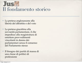 Il fondamento storico
✤

La pretesa anglosassone alla
libertà del dibattito e del voto

✤

La pretesa giacobina alla
sovranità parlamentare, il che
impedisce alla magistratura di
emettere provvedimenti
vincolanti in danno dei
parlamentari senza il consenso
del Parlamento stesso

✤

Il bisogno dei partiti di massa di
una classe di politici di
professione

Friday, October 25, 13

 