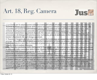 Art. 18, Reg. Camera
1. La Giunta per le autorizzazioni richieste ai sensi dell'articolo 68 della Costituzione è composta di ventuno
deputati nominati dal Presidente della Camera non appena costituiti i Gruppi parlamentari. Essa riferisce alla
Assemblea nel termine tassativo di trenta giorni dalla trasmissione fatta dal Presidente della Camera, sulle
richieste di sottoposizione a procedimento penale e sui provvedimenti comunque coercitivi della libertà
personale o domiciliare riguardanti deputati. Per ciascun caso la Giunta formula, con relazione, proposta di
concessione o di diniego dell'autorizzazione. La Giunta, prima di deliberare, invita il deputato interessato a
fornire i chiarimenti che egli ritenga opportuni.
2. Trascorso il termine previsto nel comma 1 senza che la relazione sia presentata, né la Giunta abbia richiesto
proroga, il Presidente della Camera nomina fra i componenti la Giunta un relatore, autorizzandolo a riferire
oralmente, e iscrive senz'altro la domanda al primo punto dell'ordine del giorno nella seconda seduta successiva
a quella in cui è scaduto il termine.
2-bis. Fino alla conclusione della discussione in Assemblea, venti deputati possono formulare proposte motivate
in difformità dalle conclusioni della Giunta. Qualora la Giunta abbia proposto la concessione dell'autorizzazione
e non siano state formulate proposte diverse, l'Assemblea non procede a votazioni, intendendosi senz'altro
approvate le conclusioni della Giunta. L'Assemblea è sempre chiamata a deliberare sulle richieste di
autorizzazione relative ai provvedimenti comunque coercitivi della libertà personale o domiciliare (*).
3. La stessa procedura prevista nei precedenti commi si applica quando la domanda di autorizzazione a
procedere abbia per oggetto il reato di vilipendio delle assemblee legislative. In tal caso la Giunta può incaricare
uno o più componenti per un preventivo esame comune con incaricati della competente Giunta del Senato.
4. La Giunta elegge nella prima riunione un presidente, due vicepresidenti e tre segretari ed esercita le proprie
funzioni sulla base di un regolamento interno che, previo esame della Giunta per il Regolamento, deve essere
approvato dalla Camera con le modalità previste nel comma 4 dell'art. 16.

Friday, October 25, 13

 