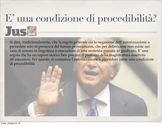 E’ una condizione di procedibilità?
✤

Si dice, tradizionalmente, che la regola generale sia la negazione dell’autorizzazione a
procedere solo in presenza del fumus persecutionis, che per deﬁnizione non esiste nel
caso di arresto in fragranza o esecuzione di una sentenza passata in giudicato. E’ una
regola che ha un sapore storico ben preciso: il profumo della magistratura asservita
all’esecutivo. Per questo, si costruisce l’autorizzazione a procedere come una condizione
di procedibilità

Friday, October 25, 13

 