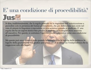 E’ una condizione di procedibilità?
✤

Si dice, tradizionalmente, che la regola generale sia la negazione dell’autorizzazione a
procedere solo in presenza del fumus persecutionis, che per deﬁnizione non esiste nel
caso di arresto in fragranza o esecuzione di una sentenza passata in giudicato. E’ una
regola che ha un sapore storico ben preciso: il profumo della magistratura asservita
all’esecutivo. Per questo, si costruisce l’autorizzazione a procedere come una condizione
di procedibilità

✤

Ma questo può ancora essere detto quando la battaglia è fra le logiche della politica e le
logiche della giurisdizione e il giudice può predicare di se stesso sia l’indipendenza che la
soggezione solo alla legge?

Friday, October 25, 13

 