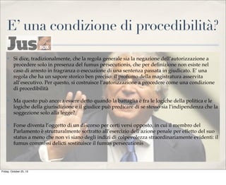 E’ una condizione di procedibilità?
✤

Si dice, tradizionalmente, che la regola generale sia la negazione dell’autorizzazione a
procedere solo in presenza del fumus persecutionis, che per deﬁnizione non esiste nel
caso di arresto in fragranza o esecuzione di una sentenza passata in giudicato. E’ una
regola che ha un sapore storico ben preciso: il profumo della magistratura asservita
all’esecutivo. Per questo, si costruisce l’autorizzazione a procedere come una condizione
di procedibilità

✤

Ma questo può ancora essere detto quando la battaglia è fra le logiche della politica e le
logiche della giurisdizione e il giudice può predicare di se stesso sia l’indipendenza che la
soggezione solo alla legge?

✤

Forse diventa l’oggetto di un discorso per certi versi opposto, in cui il membro del
Parlamento è strutturalmente sottratto all’esercizio dell’azione penale per effetto del suo
status a meno che non vi siano degli indizi di colpevolezza straordinariamente evidenti: il
fumus commissi delicti sostituisce il fumus persecutionis

Friday, October 25, 13

 
